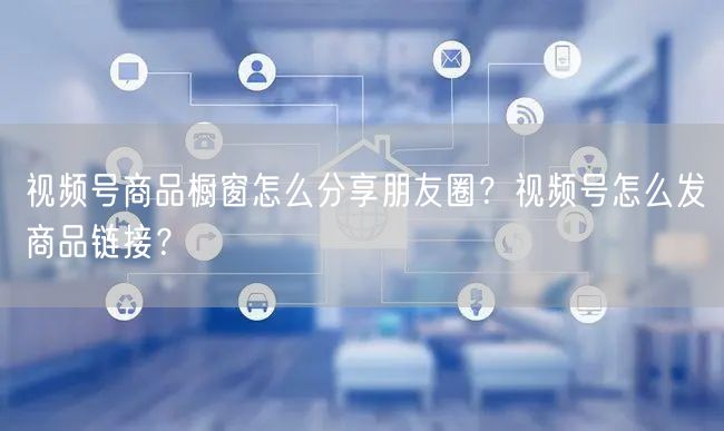 视频号商品橱窗怎么分享朋友圈？视频号怎么发商品链接？