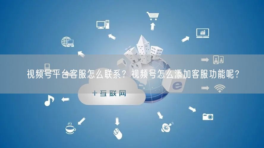 视频号平台客服怎么联系？视频号怎么添加客服功能呢？
