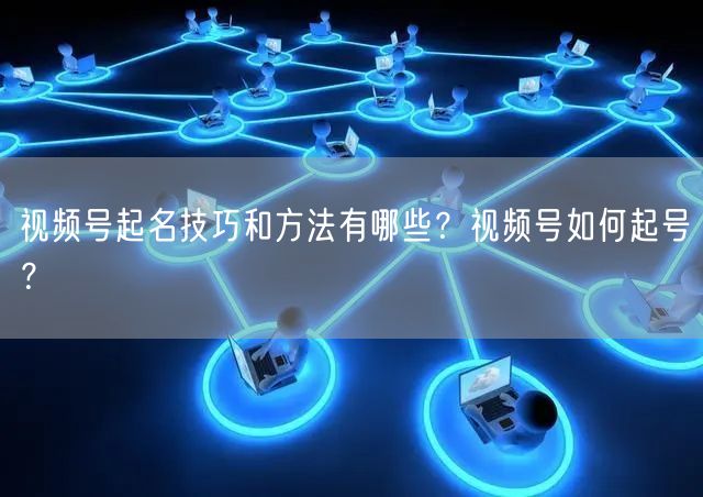视频号起名技巧和方法有哪些？视频号如何起号？