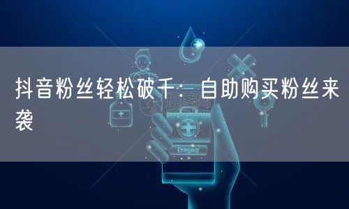 抖音粉丝轻松破千：自助购买粉丝来袭