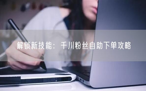 解锁新技能：千川粉丝自助下单攻略