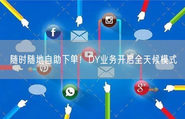 随时随地自助下单！DY业务开启全天候模式