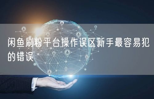 闲鱼刷粉平台操作误区新手最容易犯的错误