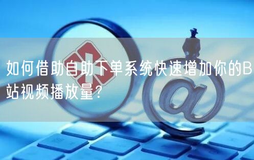 如何借助自助下单系统快速增加你的B站视频播放量？