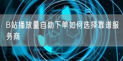 B站播放量自助下单如何选择靠谱服务商