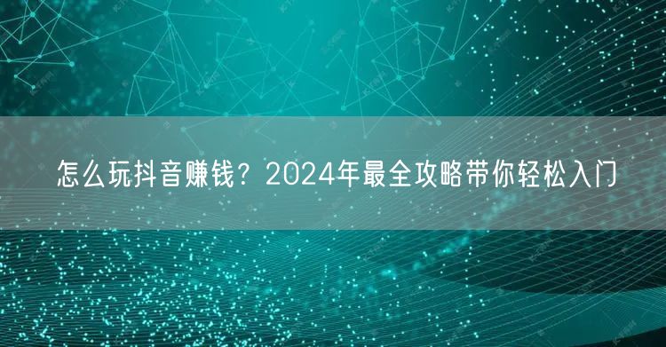 怎么玩抖音赚钱？2024年最全攻略带你轻松入门