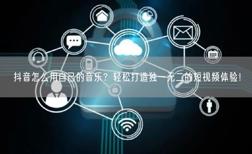 抖音怎么用自己的音乐？轻松打造独一无二的短视频体验！