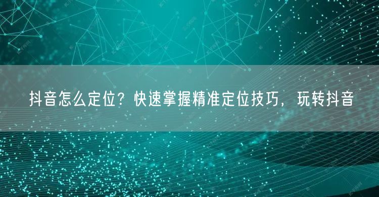 抖音怎么定位？快速掌握精准定位技巧，玩转抖音
