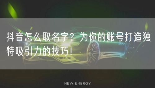 抖音怎么取名字？为你的账号打造独特吸引力