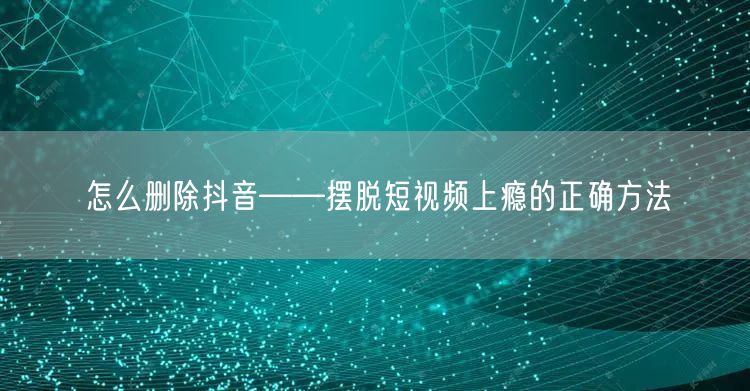 怎么删除抖音——摆脱短视频上瘾的正确方法
