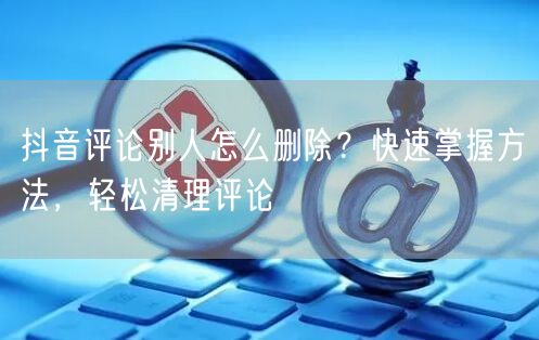 抖音评论别人怎么删除？快速掌握方法，轻松清理评论