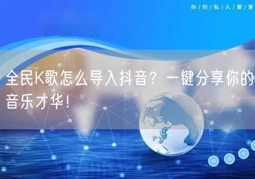 全民K歌怎么导入抖音？一键分享你的音乐才华！