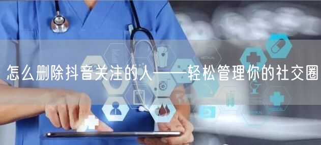 怎么删除抖音关注的人——轻松管理你的社交