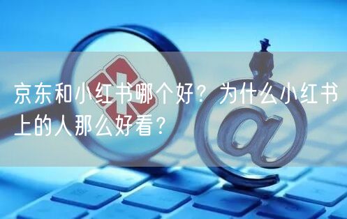 京东和小红书哪个好？为什么小红书上的人那么好看？