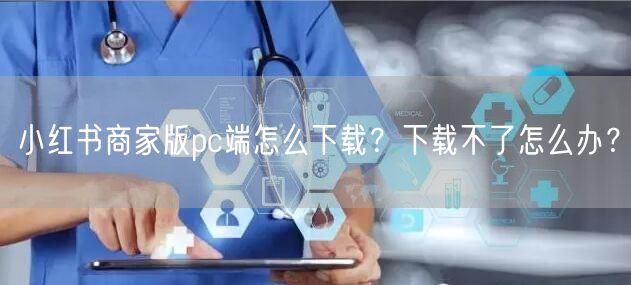小红书商家版pc端怎么下载？下载不了怎么办？