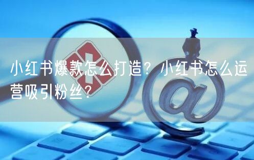小红书爆款怎么打造？小红书怎么运营吸引粉丝？