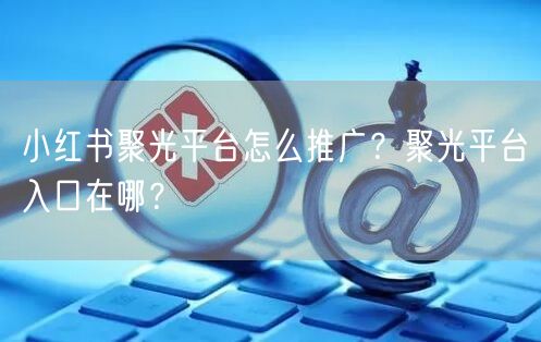 小红书聚光平台怎么推广？聚光平台入口在哪？