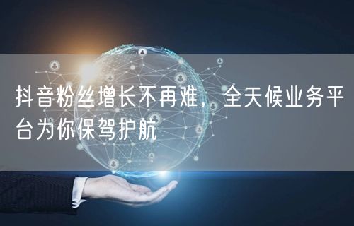 抖音粉丝增长不再难，全天候业务平台为你保