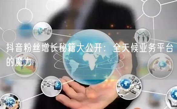 抖音粉丝增长秘籍大公开：全天候业务平台的魔力