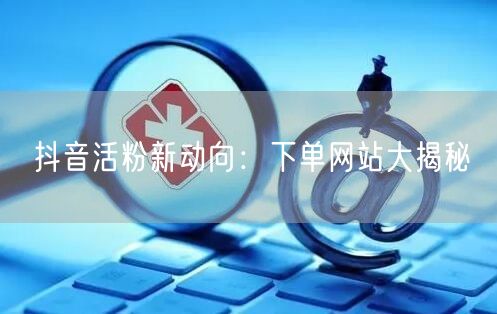 抖音活粉新动向：下单网站大揭秘