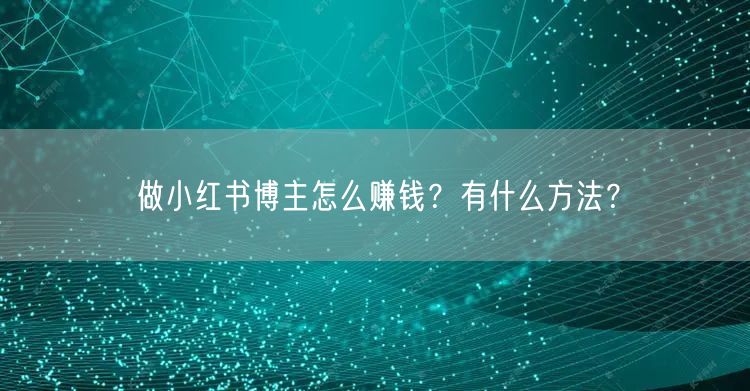 做小红书博主怎么赚钱？有什么方法？