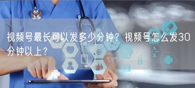 视频号最长可以发多少分钟？视频号怎么发30分钟以上？