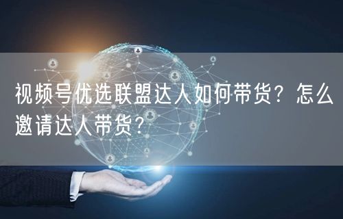视频号优选联盟达人如何带货？怎么邀请达人带货？