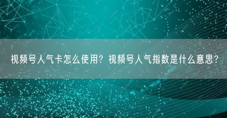 视频号人气卡怎么使用？视频号人气指数是什么意思？
