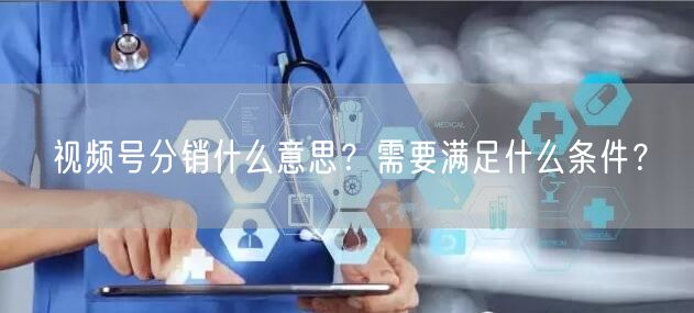 视频号分销什么意思？需要满足什么条件？