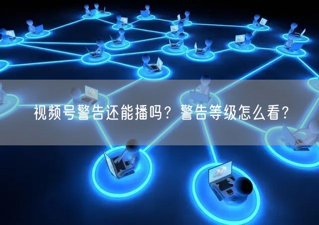 视频号警告还能播吗？警告等级怎么看？