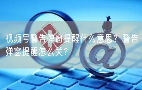 视频号警告弹窗提醒什么意思？警告弹窗提醒怎么关？