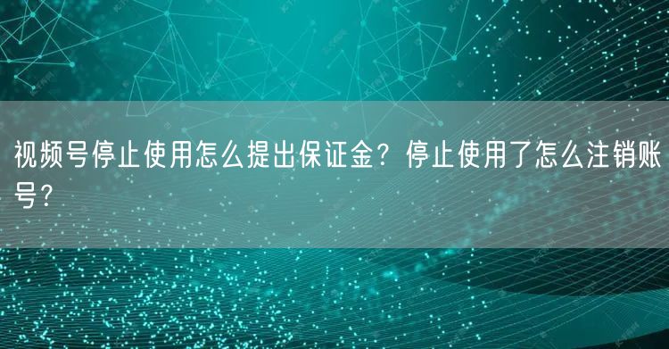 视频号停止使用怎么提出保证金？停止使用了怎么注销账号？