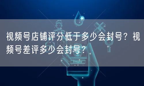 视频号店铺评分低于多少会封号？视频号差评多少会封号？