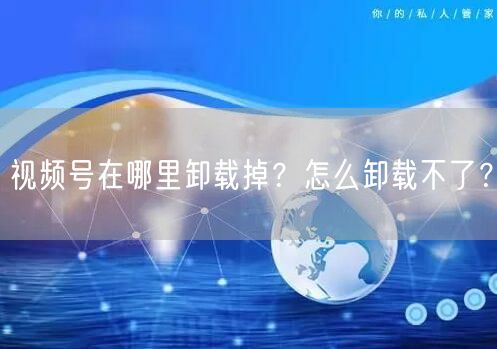 视频号在哪里卸载掉？怎么卸载不了？