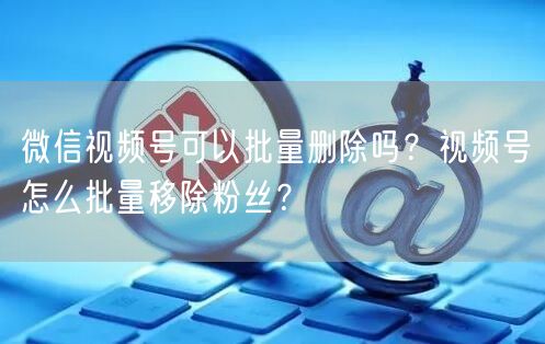 微信视频号可以批量删除吗？视频号怎么批量移除粉丝？