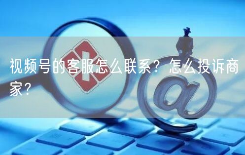 视频号的客服怎么联系？怎么投诉商家？