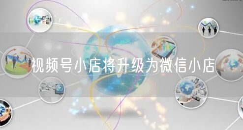 视频号小店将升级为微信小店