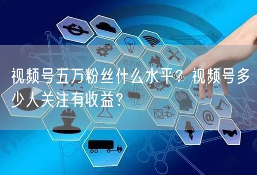 视频号五万粉丝什么水平？视频号多少人关注有收益？