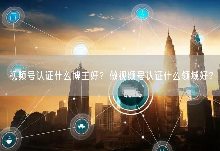 视频号认证什么博主好？做视频号认证什么领域好？