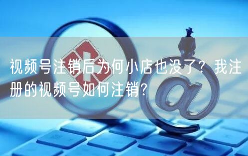 视频号注销后为何小店也没了？我注册的视频号如何注销？