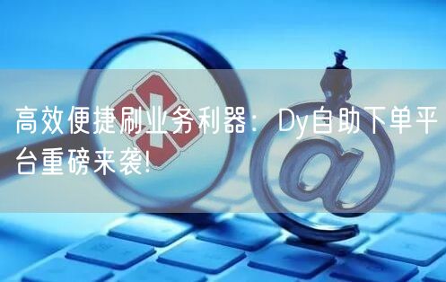 高效便捷刷业务利器：Dy自助下单平台重磅