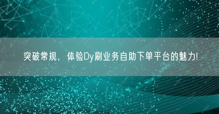 突破常规，体验Dy刷业务自助下单平台的魅力!