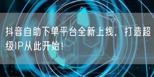 抖音自助下单平台全新上线，打造超级IP从此开始！
