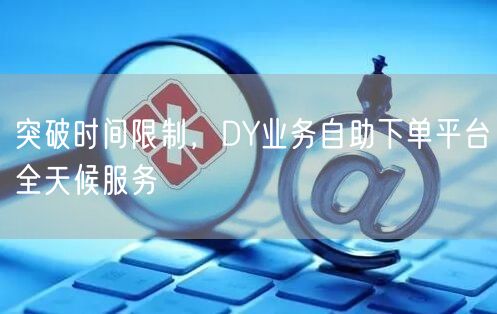 突破时间限制，DY业务自助下单平台全天候服务