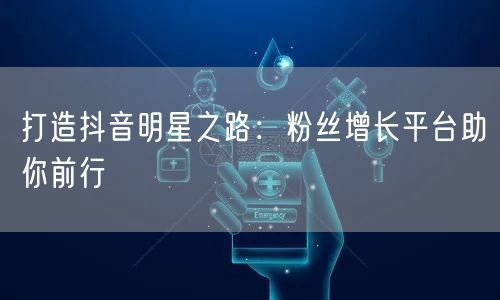 打造抖音明星之路：粉丝增长平台助你前行