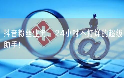 抖音粉丝业务，24小时不打烊的超级助手！