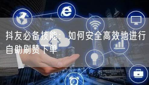 抖友必备技能：如何安全高效地进行自助刷赞下单