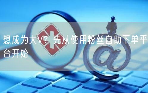 想成为大V？先从使用粉丝自助下单平台开始