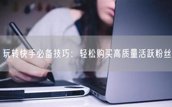 玩转快手必备技巧：轻松购买高质量活跃粉丝