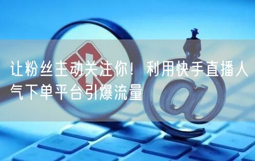 让粉丝主动关注你！利用快手直播人气下单平台引爆流量